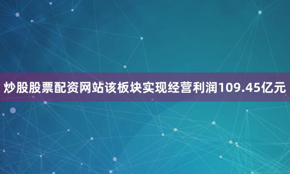 炒股股票配资网站该板块实现经营利润109.45亿元