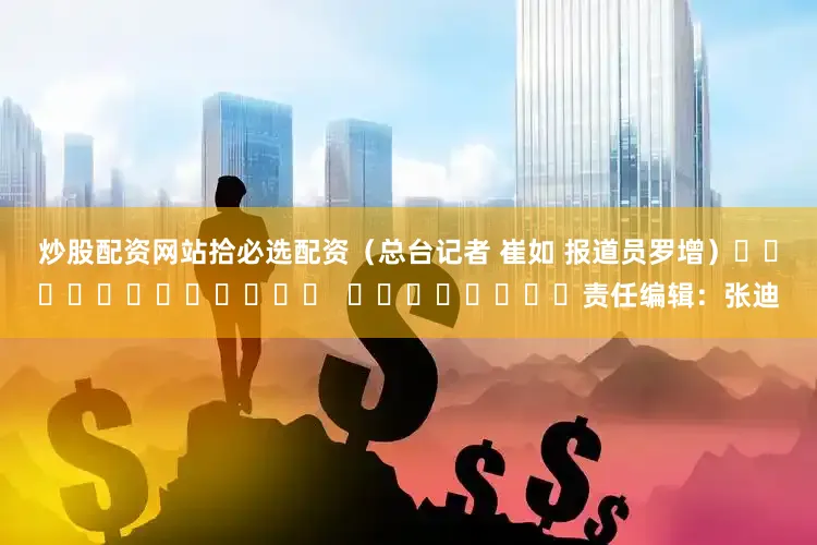 炒股配资网站拾必选配资（总台记者 崔如 报道员罗增）												  								责任编辑：张迪
