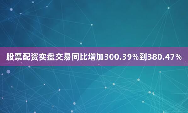 股票配资实盘交易同比增加300.39%到380.47%
