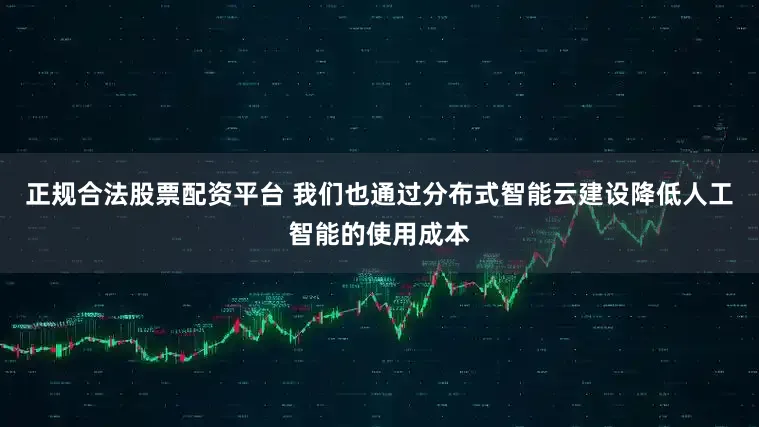 正规合法股票配资平台 我们也通过分布式智能云建设降低人工智能的使用成本